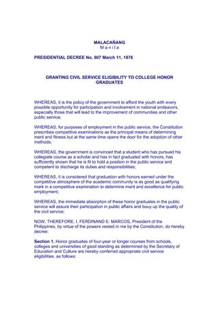 MALACAÑANG
M a n i l a
PRESIDENTIAL DECREE No. 907 March 11, 1976
GRANTING CIVIL SERVICE ELIGIBILITY TO COLLEGE HONOR
GRADUATES
WHEREAS, it is the policy of the government to afford the youth with every
possible opportunity for participation and involvement in national endeavors,
especially those that will lead to the improvement of communities and other
public service;
WHEREAS, for purposes of employment in the public service, the Constitution
prescribes competitive examinations as the principal means of determining
merit and fitness but at the same time opens the door for the adoption of other
methods;
WHEREAS, the government is convinced that a student who has pursued his
collegiate course as a scholar and has in fact graduated with honors, has
sufficiently shown that he is fit to hold a position in the public service and
competent to discharge its duties and responsibilities;
WHEREAS, it is considered that graduation with honors earned under the
competitive atmosphere of the academic community is as good as qualifying
mark in a competitive examination to determine merit and excellence for public
employment;
WHEREAS, the immediate absorption of these honor graduates in the public
service will assure their participation in public affairs and bouy up the quality of
the civil service;
NOW, THEREFORE, I, FERDINAND E. MARCOS, President of the
Philippines, by virtue of the powers vested in me by the Constitution, do hereby
decree:
Section 1. Honor graduates of four-year or longer courses from schools,
colleges and universities of good standing as determined by the Secretary of
Education and Culture are hereby conferred appropriate civil service
eligibilities, as follows:
 
