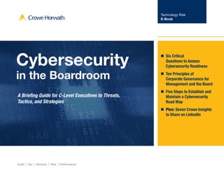 Technology Risk
E-Book
Audit | Tax | Advisory | Risk | Performance
Cybersecurity
in the Boardroom
A Briefing Guide for C-Level Executives to Threats,
Tactics, and Strategies
nn Six Critical
Questions to Assess
Cybersecurity Readiness
nn Ten Principles of
Corporate Governance for
Management and the Board
nn Five Steps to Establish and
Maintain a Cybersecurity
Road Map
nn Plus: Seven Crowe Insights
to Share on LinkedIn
 