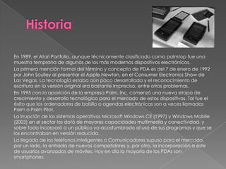 En 1989, el Atari Portfolio, aunque técnicamente clasificado como palmtop fue una
muestra temprana de algunos de los más modernos dispositivos electrónicos.
La primera mención formal del término y concepto de PDA es del 7 de enero de 1992
por John Sculley al presentar el Apple Newton, en el Consumer Electronics Show de
Las Vegas. La tecnología estaba aún poco desarrollada y el reconocimiento de
escritura en la versión original era bastante impreciso, entre otros problemas.
En 1995 con la aparición de la empresa Palm, Inc. comenzó una nueva etapa de
crecimiento y desarrollo tecnológico para el mercado de estos dispositivos. Tal fue el
éxito que los ordenadores de bolsillo o agendas electrónicas son a veces llamadas
Palm o Palm Pilot.
La irrupción de los sistemas operativos Microsoft Windows CE (1997) y Windows Mobile
(2003) en el sector los dotó de mayores capacidades multimedia y conectividad, y
sobre todo incorporó a un público ya acostumbrado al uso de sus programas y que se
los encontraban en versión reducida.
La llegada de los teléfonos inteligentes o Comunicadores supuso para el mercado,
por un lado, la entrada de nuevos competidores y, por otro, la incorporación a éste
de usuarios avanzados de móviles. Hoy en día la mayoría de los PDAs son
smartphones.
 