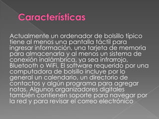 Actualmente un ordenador de bolsillo típico
tiene al menos una pantalla táctil para
ingresar información, una tarjeta de memoria
para almacenarla y al menos un sistema de
conexión inalámbrica, ya sea infrarrojo,
Bluetooth o WiFi. El software requerido por una
computadora de bolsillo incluye por lo
general un calendario, un directorio de
contactos y algún programa para agregar
notas. Algunos organizadores digitales
también contienen soporte para navegar por
la red y para revisar el correo electrónico
 