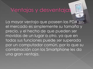 La mayor ventaja que poseen las PDA en
el mercado es simplemente su tamaño y
precio, y el hecho de que pueden ser
movidas de un lugar a otro, ya que en
todas sus funciones puede ser superada
por un computador común, por lo que su
combinación con los Smartphone les da
una gran ventaja.
 