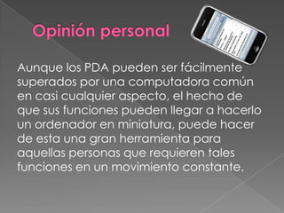 Aunque los PDA pueden ser fácilmente
superados por una computadora común
en casi cualquier aspecto, el hecho de
que sus funciones pueden llegar a hacerlo
un ordenador en miniatura, puede hacer
de esta una gran herramienta para
aquellas personas que requieren tales
funciones en un movimiento constante.
 