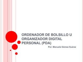 ORDENADOR DE BOLSILLO U
ORGANIZADOR DIGITAL
PERSONAL (PDA)
            Por: Manuela Gómez Suárez
 