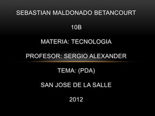 SEBASTIAN MALDONADO BETANCOURT

              10B

      MATERIA: TECNOLOGIA

  PROFESOR: SERGIO ALEXANDER

          TEMA: (PDA)

      SAN JOSE DE LA SALLE

              2012
 