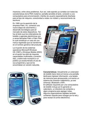 impreciso, entre otros problemas. Aun así, este aparato ya contaba con todas las
características de la PDA moderna: pantalla sensible al tacto, conexión a una
computadora para sincronización, interfaz de usuario especialmente diseñada
para el tipo de máquina, conectividad a redes vía módem y reconocimiento de
escritura.
En 1995 con la aparición de la
empresa Palm, Inc. comenzó una
nueva etapa de crecimiento y
desarrollo tecnológico para el
mercado de estos dispositivos. Tal
fue el éxito que los ordenadores de
bolsillo o agendas electrónicas son
a veces llamadas Palm o Palm Pilot,
lo cual constituye un caso de una
marca registrada que se transforma
en el nombre genérico del producto.
La irrupción de los sistemas
operativos Microsoft Windows
CE (1997) y Windows Mobile (2003)
en el sector los dotó de mayores
capacidades multimedia y conectivi
dad, y sobre todo incorporó a un
público ya acostumbrado al uso de
sus programas y que se los
encontraban en versión reducida.


                                      Características: Actualmente un ordenador
                                      de bolsillo típico tiene al menos una pantalla
                                      táctil para ingresar información, una tarjeta
                                      de memoria para almacenarla y al menos un
                                      sistema de conexión inalámbrica, ya sea
                                      infrarrojo, Bluetooth o WiFi.
                                      El software requerido por una computadora
                                      de bolsillo incluye por lo general un
                                      calendario, un directorio de contactos y
                                      algún programa para agregar notas.
                                      Algunos organizadores digitales también
                                      contienen soporte para navegar por la red y
                                      para revisar el correo electrónico.
 