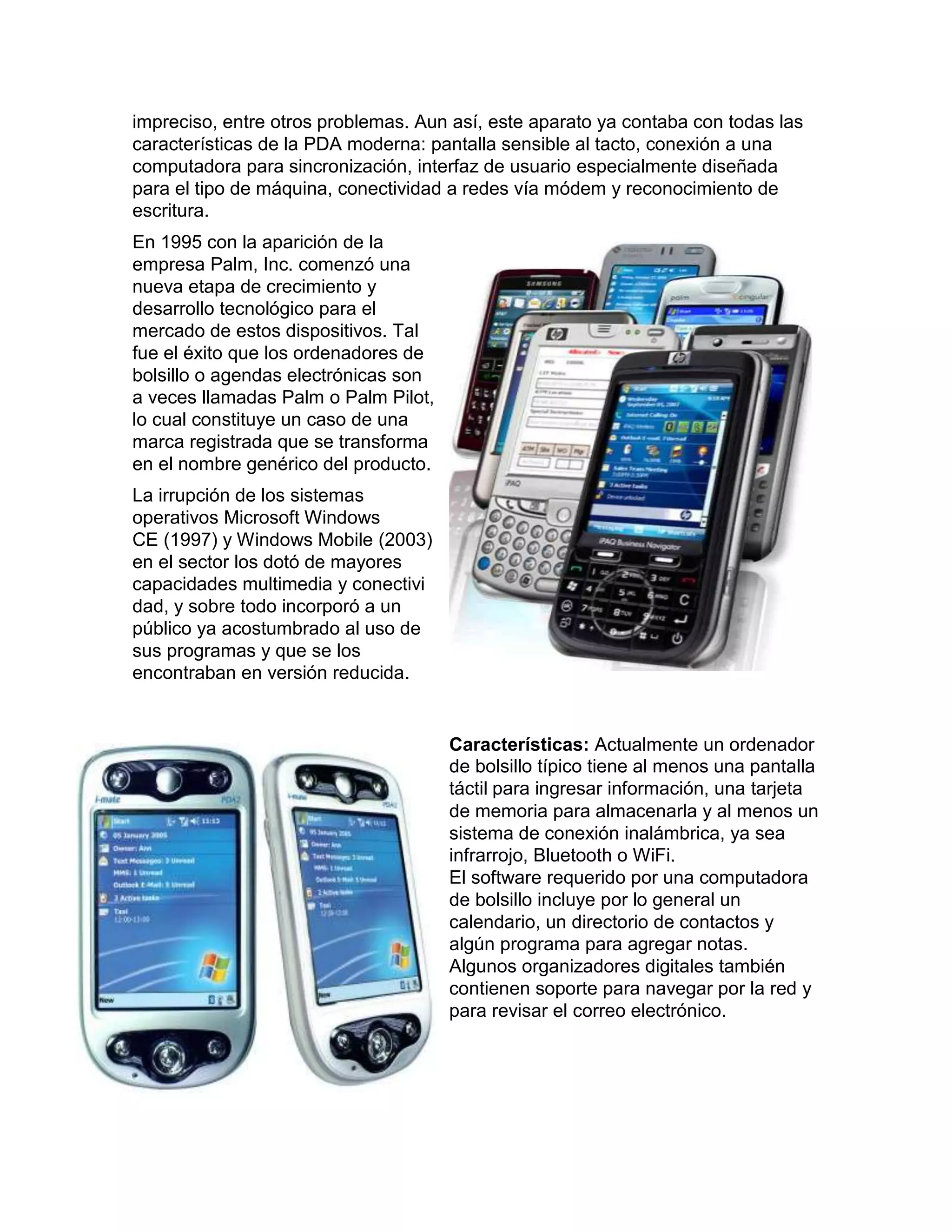 impreciso, entre otros problemas. Aun así, este aparato ya contaba con todas las
características de la PDA moderna: pantalla sensible al tacto, conexión a una
computadora para sincronización, interfaz de usuario especialmente diseñada
para el tipo de máquina, conectividad a redes vía módem y reconocimiento de
escritura.
En 1995 con la aparición de la
empresa Palm, Inc. comenzó una
nueva etapa de crecimiento y
desarrollo tecnológico para el
mercado de estos dispositivos. Tal
fue el éxito que los ordenadores de
bolsillo o agendas electrónicas son
a veces llamadas Palm o Palm Pilot,
lo cual constituye un caso de una
marca registrada que se transforma
en el nombre genérico del producto.
La irrupción de los sistemas
operativos Microsoft Windows
CE (1997) y Windows Mobile (2003)
en el sector los dotó de mayores
capacidades multimedia y conectivi
dad, y sobre todo incorporó a un
público ya acostumbrado al uso de
sus programas y que se los
encontraban en versión reducida.


                                      Características: Actualmente un ordenador
                                      de bolsillo típico tiene al menos una pantalla
                                      táctil para ingresar información, una tarjeta
                                      de memoria para almacenarla y al menos un
                                      sistema de conexión inalámbrica, ya sea
                                      infrarrojo, Bluetooth o WiFi.
                                      El software requerido por una computadora
                                      de bolsillo incluye por lo general un
                                      calendario, un directorio de contactos y
                                      algún programa para agregar notas.
                                      Algunos organizadores digitales también
                                      contienen soporte para navegar por la red y
                                      para revisar el correo electrónico.
 