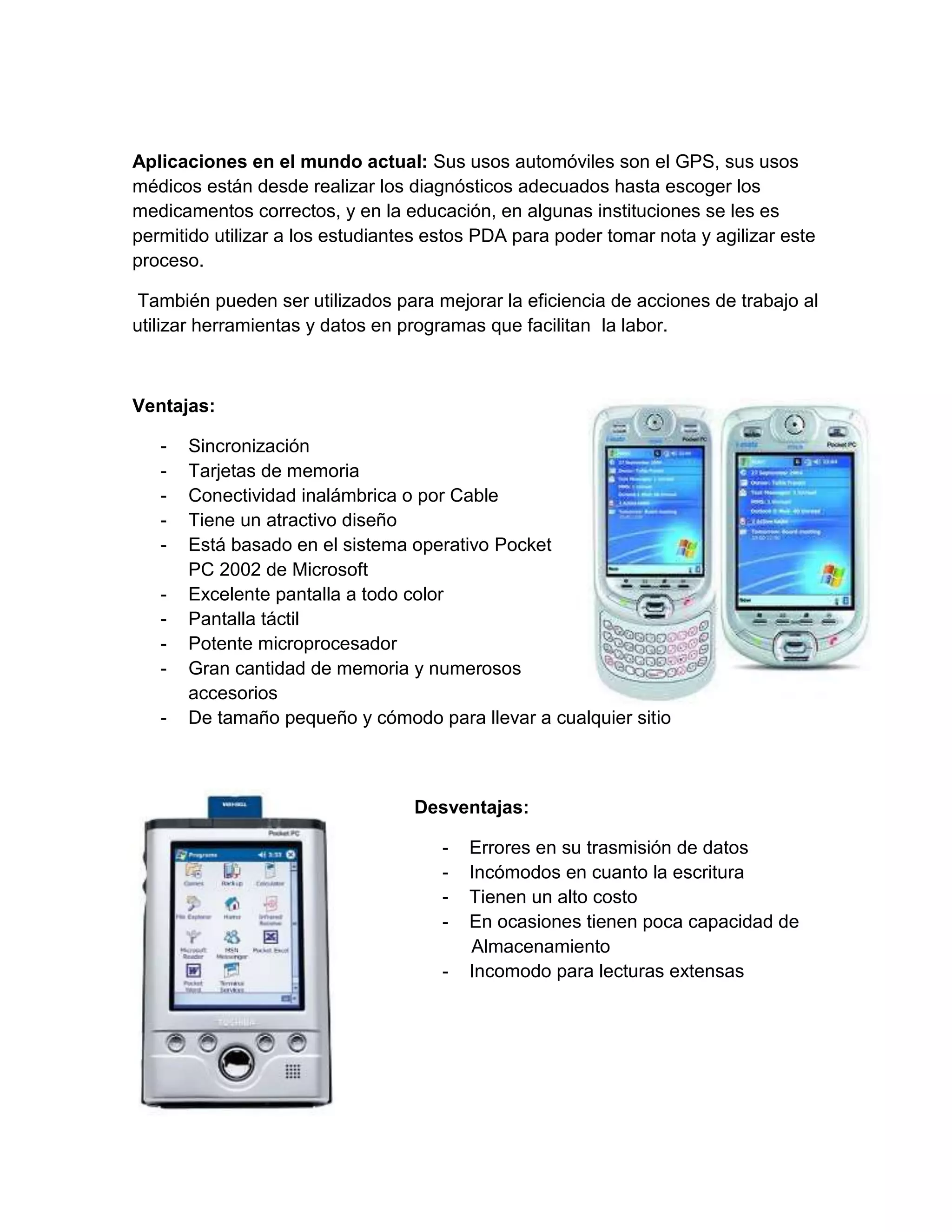 Aplicaciones en el mundo actual: Sus usos automóviles son el GPS, sus usos
médicos están desde realizar los diagnósticos adecuados hasta escoger los
medicamentos correctos, y en la educación, en algunas instituciones se les es
permitido utilizar a los estudiantes estos PDA para poder tomar nota y agilizar este
proceso.

 También pueden ser utilizados para mejorar la eficiencia de acciones de trabajo al
utilizar herramientas y datos en programas que facilitan la labor.



Ventajas:

   -   Sincronización
   -   Tarjetas de memoria
   -   Conectividad inalámbrica o por Cable
   -   Tiene un atractivo diseño
   -   Está basado en el sistema operativo Pocket
       PC 2002 de Microsoft
   -   Excelente pantalla a todo color
   -   Pantalla táctil
   -   Potente microprocesador
   -   Gran cantidad de memoria y numerosos
       accesorios
   -   De tamaño pequeño y cómodo para llevar a cualquier sitio



                                  Desventajas:

                                      -   Errores en su trasmisión de datos
                                      -   Incómodos en cuanto la escritura
                                      -   Tienen un alto costo
                                      -   En ocasiones tienen poca capacidad de
                                          Almacenamiento
                                      -   Incomodo para lecturas extensas
 