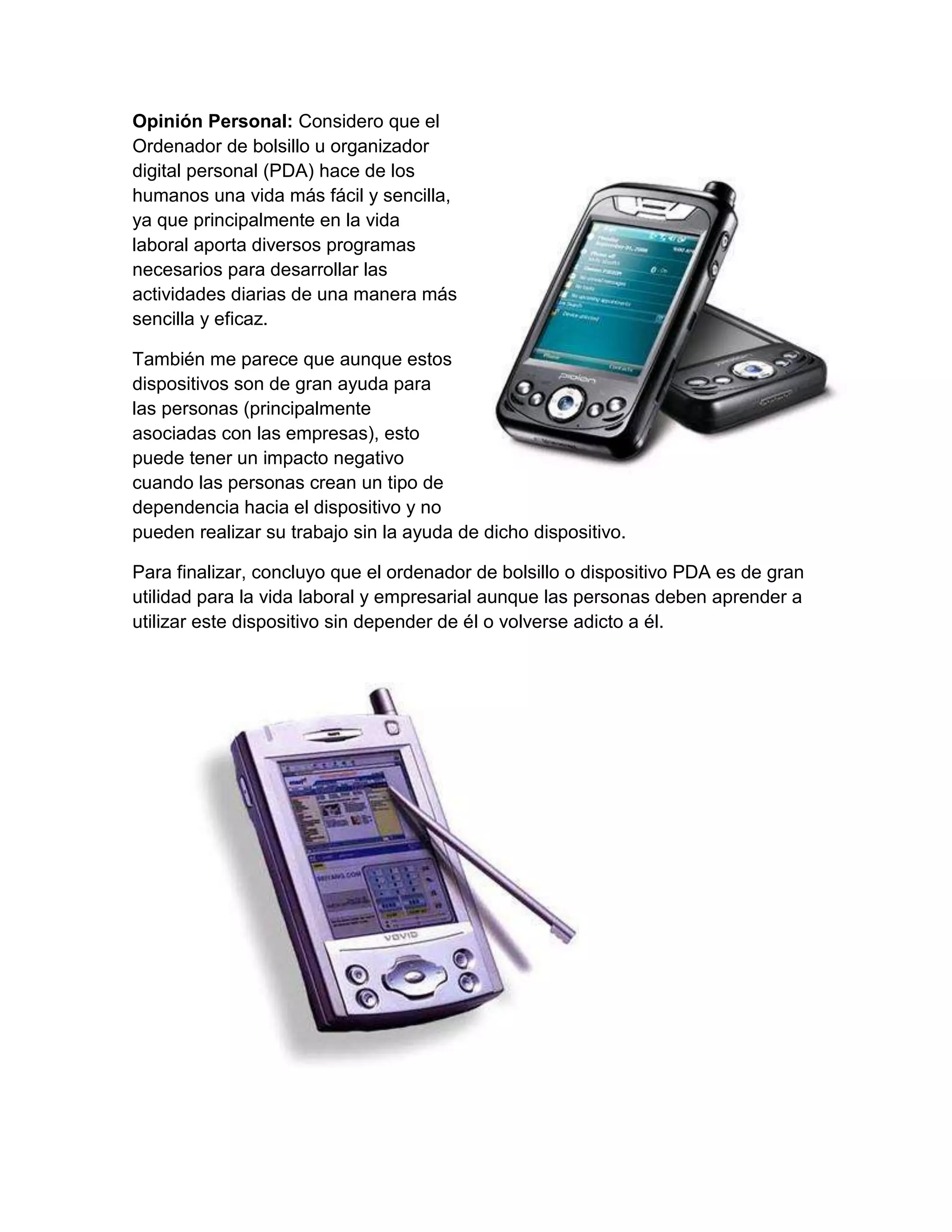 Opinión Personal: Considero que el
Ordenador de bolsillo u organizador
digital personal (PDA) hace de los
humanos una vida más fácil y sencilla,
ya que principalmente en la vida
laboral aporta diversos programas
necesarios para desarrollar las
actividades diarias de una manera más
sencilla y eficaz.

También me parece que aunque estos
dispositivos son de gran ayuda para
las personas (principalmente
asociadas con las empresas), esto
puede tener un impacto negativo
cuando las personas crean un tipo de
dependencia hacia el dispositivo y no
pueden realizar su trabajo sin la ayuda de dicho dispositivo.

Para finalizar, concluyo que el ordenador de bolsillo o dispositivo PDA es de gran
utilidad para la vida laboral y empresarial aunque las personas deben aprender a
utilizar este dispositivo sin depender de él o volverse adicto a él.
 