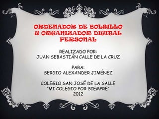 ORDENADOR DE BOLSILLO
U ORGANIZADOR DIGITAL
      PERSONAL

        REALIZADO POR:
JUAN SEBASTIÁN CALLE DE LA CRUZ

            PARA:
  SERGIO ALEXANDER JIMÉNEZ

 COLEGIO SAN JOSÉ DE LA SALLE
   “MI COLEGIO POR SIEMPRE”
             2012
 