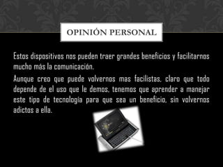 OPINIÓN PERSONAL

Estos dispositivos nos pueden traer grandes beneficios y facilitarnos
mucho más la comunicación.
Aunque creo que puede volvernos mas facilistas, claro que todo
depende de el uso que le demos, tenemos que aprender a manejar
este tipo de tecnología para que sea un beneficio, sin volvernos
adictos a ella.
 