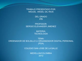 TRABAJO PRESENTADO POR:
                MIGUEL ANGEL GIL RIOS

                     DEL GRADO
                         9ªB

                    PROFESOR:
             SERGIO ELEXANDER JIMENEZ

                      MATERIA:
                    TECNOLOGIA

                       TEMA:
ORDENADOR DE BOLSILLO U ORGANIZADOR DIGITAL PERSONAL
                        (PDA)

            COLEGIO SAN JOSE DE LA SALLE

                 MEDELLIN/COLOMBIA
                        2012
 