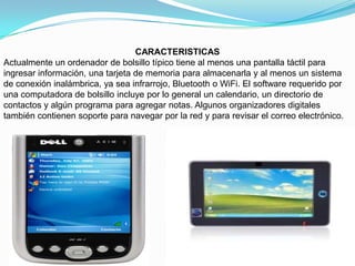 CARACTERISTICAS
Actualmente un ordenador de bolsillo típico tiene al menos una pantalla táctil para
ingresar información, una tarjeta de memoria para almacenarla y al menos un sistema
de conexión inalámbrica, ya sea infrarrojo, Bluetooth o WiFi. El software requerido por
una computadora de bolsillo incluye por lo general un calendario, un directorio de
contactos y algún programa para agregar notas. Algunos organizadores digitales
también contienen soporte para navegar por la red y para revisar el correo electrónico.
 