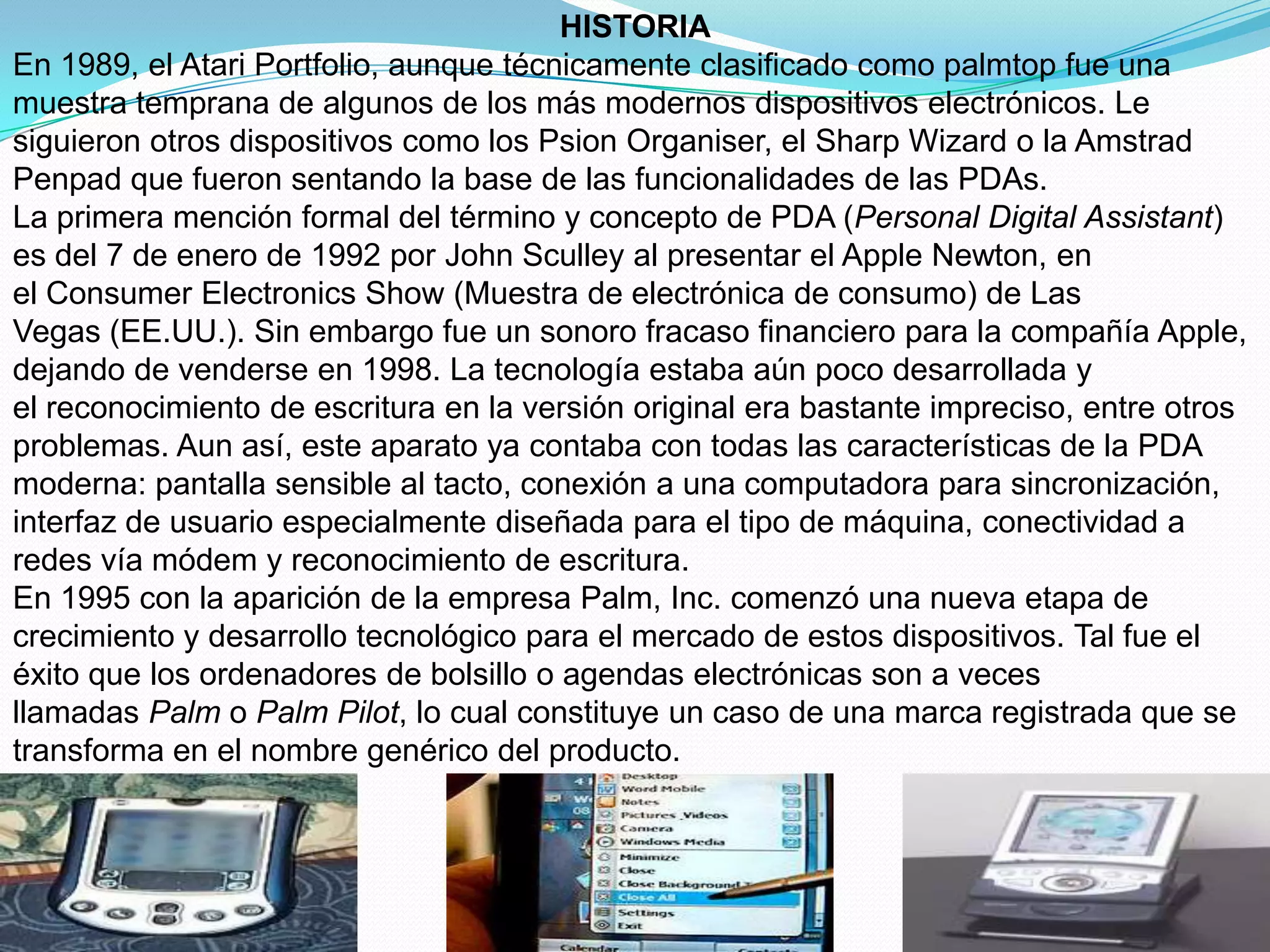 HISTORIA
En 1989, el Atari Portfolio, aunque técnicamente clasificado como palmtop fue una
muestra temprana de algunos de los más modernos dispositivos electrónicos. Le
siguieron otros dispositivos como los Psion Organiser, el Sharp Wizard o la Amstrad
Penpad que fueron sentando la base de las funcionalidades de las PDAs.
La primera mención formal del término y concepto de PDA (Personal Digital Assistant)
es del 7 de enero de 1992 por John Sculley al presentar el Apple Newton, en
el Consumer Electronics Show (Muestra de electrónica de consumo) de Las
Vegas (EE.UU.). Sin embargo fue un sonoro fracaso financiero para la compañía Apple,
dejando de venderse en 1998. La tecnología estaba aún poco desarrollada y
el reconocimiento de escritura en la versión original era bastante impreciso, entre otros
problemas. Aun así, este aparato ya contaba con todas las características de la PDA
moderna: pantalla sensible al tacto, conexión a una computadora para sincronización,
interfaz de usuario especialmente diseñada para el tipo de máquina, conectividad a
redes vía módem y reconocimiento de escritura.
En 1995 con la aparición de la empresa Palm, Inc. comenzó una nueva etapa de
crecimiento y desarrollo tecnológico para el mercado de estos dispositivos. Tal fue el
éxito que los ordenadores de bolsillo o agendas electrónicas son a veces
llamadas Palm o Palm Pilot, lo cual constituye un caso de una marca registrada que se
transforma en el nombre genérico del producto.
 
