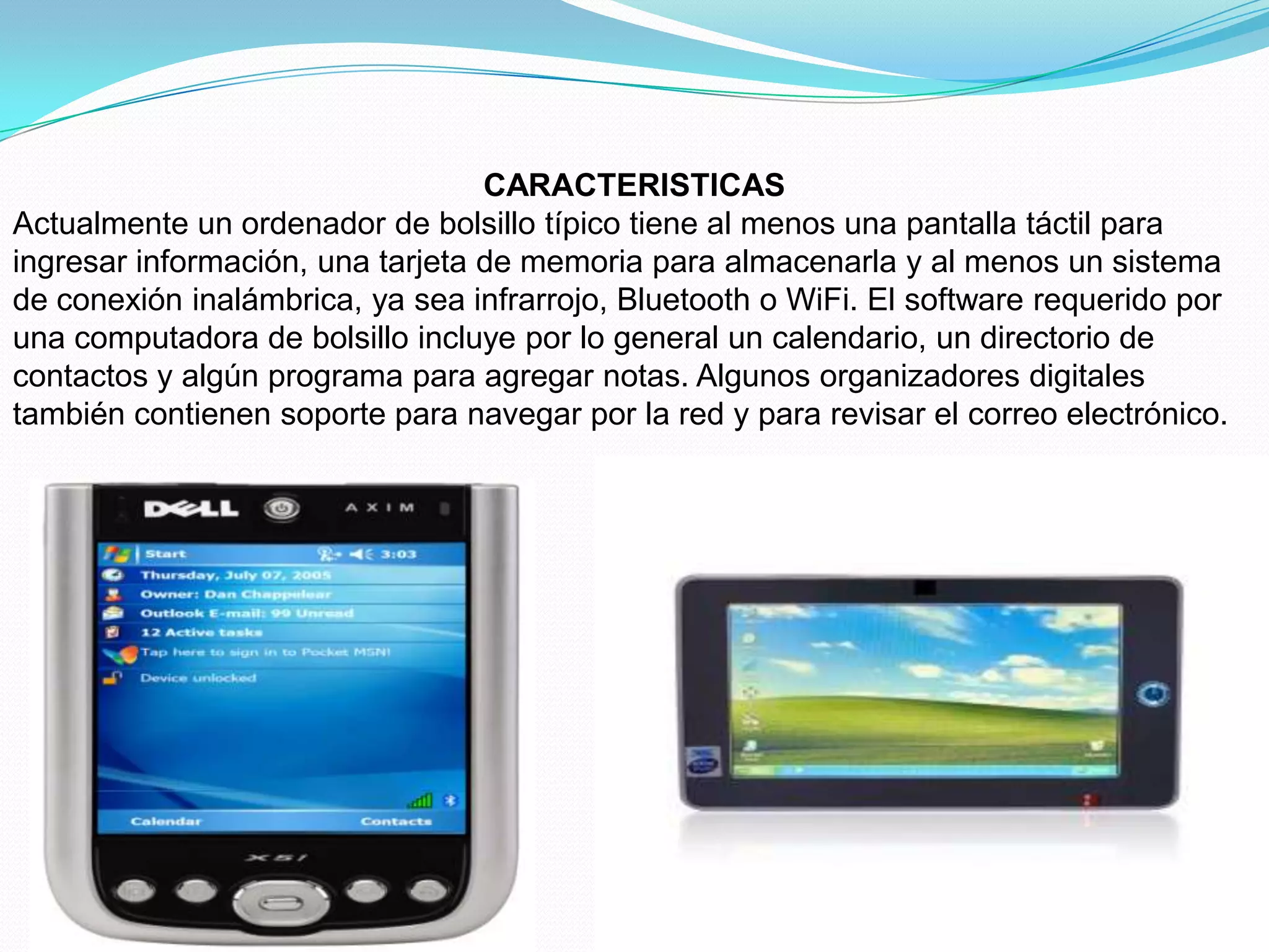 CARACTERISTICAS
Actualmente un ordenador de bolsillo típico tiene al menos una pantalla táctil para
ingresar información, una tarjeta de memoria para almacenarla y al menos un sistema
de conexión inalámbrica, ya sea infrarrojo, Bluetooth o WiFi. El software requerido por
una computadora de bolsillo incluye por lo general un calendario, un directorio de
contactos y algún programa para agregar notas. Algunos organizadores digitales
también contienen soporte para navegar por la red y para revisar el correo electrónico.
 