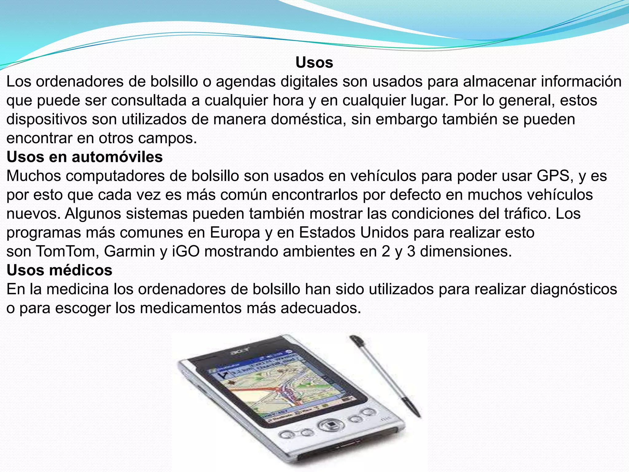 Usos
Los ordenadores de bolsillo o agendas digitales son usados para almacenar información
que puede ser consultada a cualquier hora y en cualquier lugar. Por lo general, estos
dispositivos son utilizados de manera doméstica, sin embargo también se pueden
encontrar en otros campos.
Usos en automóviles
Muchos computadores de bolsillo son usados en vehículos para poder usar GPS, y es
por esto que cada vez es más común encontrarlos por defecto en muchos vehículos
nuevos. Algunos sistemas pueden también mostrar las condiciones del tráfico. Los
programas más comunes en Europa y en Estados Unidos para realizar esto
son TomTom, Garmin y iGO mostrando ambientes en 2 y 3 dimensiones.
Usos médicos
En la medicina los ordenadores de bolsillo han sido utilizados para realizar diagnósticos
o para escoger los medicamentos más adecuados.
 