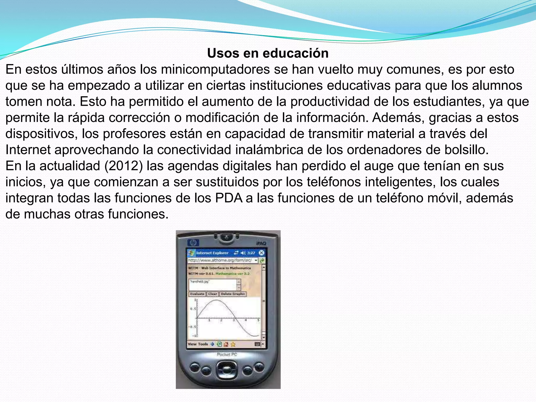 Usos en educación
En estos últimos años los minicomputadores se han vuelto muy comunes, es por esto
que se ha empezado a utilizar en ciertas instituciones educativas para que los alumnos
tomen nota. Esto ha permitido el aumento de la productividad de los estudiantes, ya que
permite la rápida corrección o modificación de la información. Además, gracias a estos
dispositivos, los profesores están en capacidad de transmitir material a través del
Internet aprovechando la conectividad inalámbrica de los ordenadores de bolsillo.
En la actualidad (2012) las agendas digitales han perdido el auge que tenían en sus
inicios, ya que comienzan a ser sustituidos por los teléfonos inteligentes, los cuales
integran todas las funciones de los PDA a las funciones de un teléfono móvil, además
de muchas otras funciones.
 