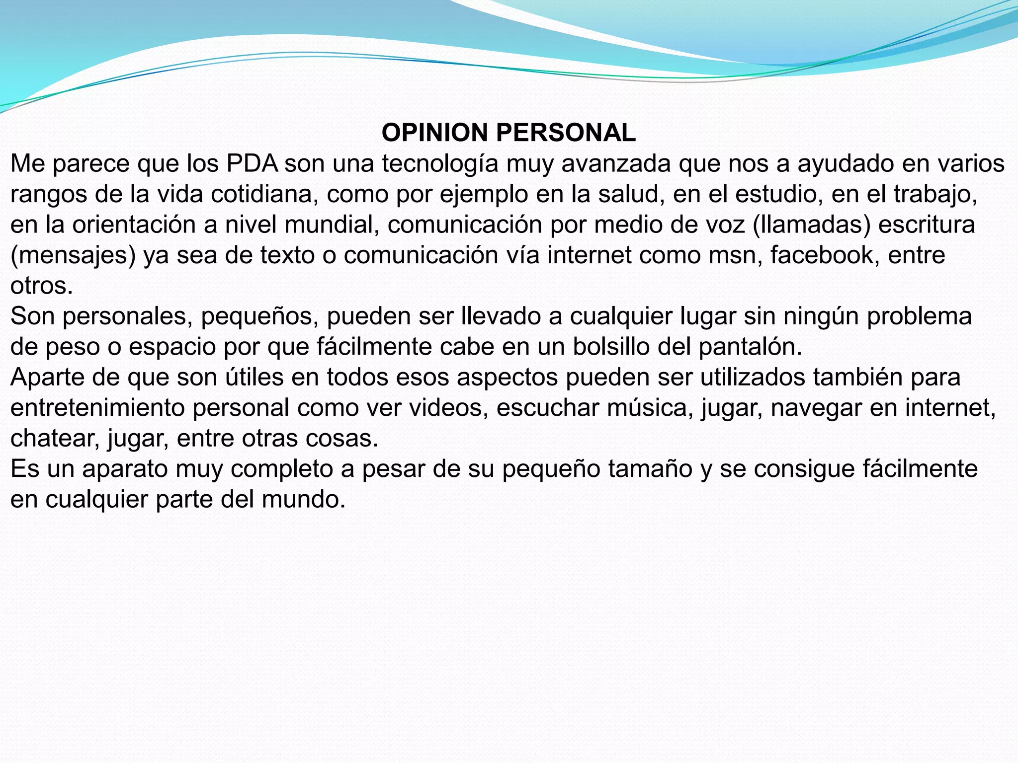 OPINION PERSONAL
Me parece que los PDA son una tecnología muy avanzada que nos a ayudado en varios
rangos de la vida cotidiana, como por ejemplo en la salud, en el estudio, en el trabajo,
en la orientación a nivel mundial, comunicación por medio de voz (llamadas) escritura
(mensajes) ya sea de texto o comunicación vía internet como msn, facebook, entre
otros.
Son personales, pequeños, pueden ser llevado a cualquier lugar sin ningún problema
de peso o espacio por que fácilmente cabe en un bolsillo del pantalón.
Aparte de que son útiles en todos esos aspectos pueden ser utilizados también para
entretenimiento personal como ver videos, escuchar música, jugar, navegar en internet,
chatear, jugar, entre otras cosas.
Es un aparato muy completo a pesar de su pequeño tamaño y se consigue fácilmente
en cualquier parte del mundo.
 
