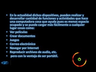 • En la actualidad dichos dispositivos, pueden realizar y
desarrollar cantidad de funciones y actividades que hace
una computadora cosa que ayuda pues es menos espacio
ocupado y se puede cargar más fácilmente a cualquier
lugar cosas como:
• Ver películas
• Crear documentos
• Juegos
• Correo electrónico
• Navegar por Internet
• Reproducir archivos de audio, etc.
• pero con la ventaja de ser portátil.