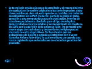 • La tecnología estaba aún poco desarrollada y el reconocimiento
de escritura en la versión original era bastante impreciso, entre
otros problemas. Aun así, este aparato ya contaba con todas las
características de la PDA moderna: pantalla sensible al tacto,
conexión a una computadora para sincronización, interfaz de
usuario especialmente diseñada para el tipo de máquina,
conectividad a redes vía módem y reconocimiento de escritura.
En 1995 con la aparición de la empresa Palm, inc comenzó una
nueva etapa de crecimiento y desarrollo tecnológico para el
mercado de estos dispositivos. Tal fue el éxito que los
ordenadores de bolsillo o agendas electrónicas son a veces
llamadas Palm o Palm Pilot, lo cual constituye un caso de una
marca registrada que se transforma en el nombre genérico del
producto.