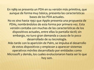 En 1989 se presenta un PDA en su versión más primitiva, que
 aunque de forma muy básica, presenta las características
                  bases de los PDA actuales.
No es sino hasta 1992 que Apple presenta una propuesta de
 PDAs, nombrándolos de esta forma por primera vez. Esta
  versión contaba con muchas de las características de los
    dispositivos actuales, entre ellas la pantalla táctil; sin
    embargo, no tuvo gran demanda a causa de lo poco
                desarrollado de su tecnología.
Más tarde con la aparición de Palm, se impulsa el desarrollo
    de estos dispositivos y empiezan a aparecer sistemas
    operativos móviles desarrollado por entidades como
Microsoft y demás, los cuales evolucionaron hasta ser lo que
                           hoy son.
 