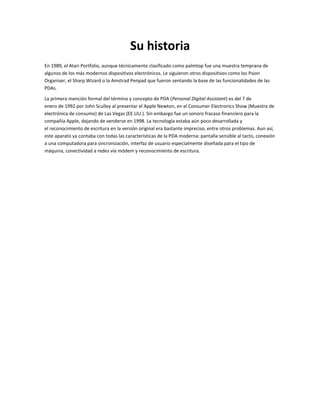 Su historia
En 1989, el Atari Portfolio, aunque técnicamente clasificado como palmtop fue una muestra temprana de
algunos de los más modernos dispositivos electrónicos. Le siguieron otros dispositivos como los Psion
Organiser, el Sharp Wizard o la Amstrad Penpad que fueron sentando la base de las funcionalidades de las
PDAs.

La primera mención formal del término y concepto de PDA (Personal Digital Assistant) es del 7 de
enero de 1992 por John Sculley al presentar el Apple Newton, en el Consumer Electronics Show (Muestra de
electrónica de consumo) de Las Vegas (EE.UU.). Sin embargo fue un sonoro fracaso financiero para la
compañía Apple, dejando de venderse en 1998. La tecnología estaba aún poco desarrollada y
el reconocimiento de escritura en la versión original era bastante impreciso, entre otros problemas. Aun así,
este aparato ya contaba con todas las características de la PDA moderna: pantalla sensible al tacto, conexión
a una computadora para sincronización, interfaz de usuario especialmente diseñada para el tipo de
máquina, conectividad a redes vía módem y reconocimiento de escritura.
 