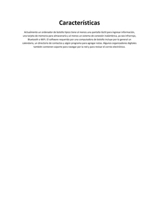 Características
  Actualmente un ordenador de bolsillo típico tiene al menos una pantalla táctil para ingresar información,
una tarjeta de memoria para almacenarla y al menos un sistema de conexión inalámbrica, ya sea infrarrojo,
     Bluetooth o WiFi. El software requerido por una computadora de bolsillo incluye por lo general un
calendario, un directorio de contactos y algún programa para agregar notas. Algunos organizadores digitales
          también contienen soporte para navegar por la red y para revisar el correo electrónico.
 