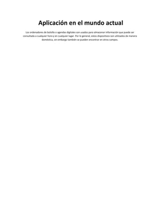 Aplicación en el mundo actual
  Los ordenadores de bolsillo o agendas digitales son usados para almacenar información que puede ser
consultada a cualquier hora y en cualquier lugar. Por lo general, estos dispositivos son utilizados de manera
                 doméstica, sin embargo también se pueden encontrar en otros campos.
 