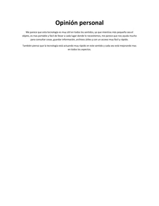 Opinión personal
   Me parece que esta tecnología es muy útil en todos los sentidos, ya que mientras más pequeño sea el
objeto, es mas portable y fácil de llevar a cada lugar donde lo necesitemos, me parece que nos ayuda mucho
        para consultar cosas, guardar información, archivos útiles y con un acceso muy fácil y rápido.

También pienso que la tecnología está actuando muy rápido en este sentido y cada vez está mejorando mas
                                          en todos los aspectos.
 