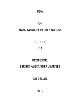 PDA


          POR:
JUAN MANUEL PELÁEZ RIVERA


         GRUPO:
           9°A


       PROFESOR:
SERGIO ALEXANDER JIMENEZ


        MEDELLIN


          2012
 