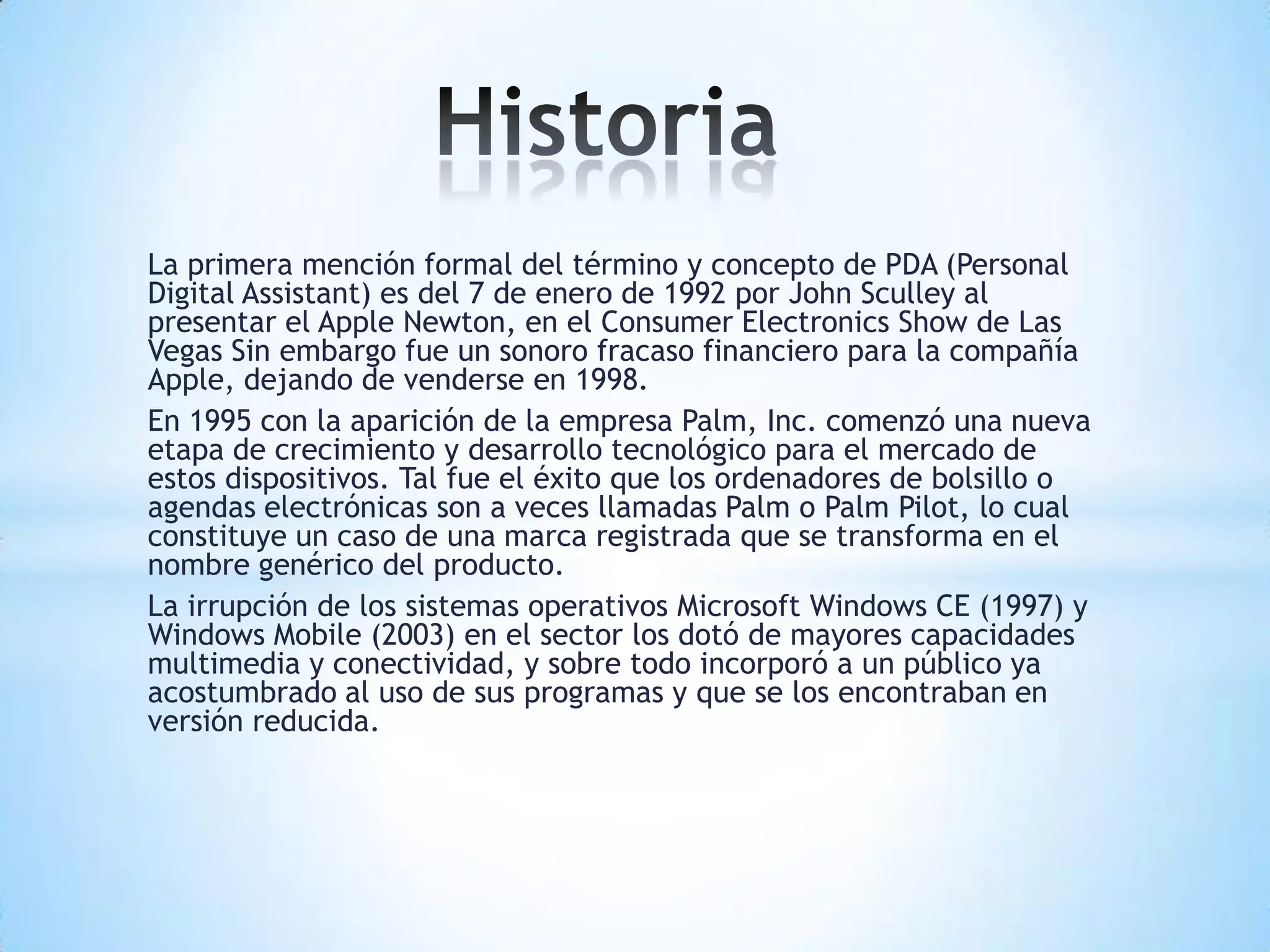 La primera mención formal del término y concepto de PDA (Personal
Digital Assistant) es del 7 de enero de 1992 por John Sculley al
presentar el Apple Newton, en el Consumer Electronics Show de Las
Vegas Sin embargo fue un sonoro fracaso financiero para la compañía
Apple, dejando de venderse en 1998.
En 1995 con la aparición de la empresa Palm, Inc. comenzó una nueva
etapa de crecimiento y desarrollo tecnológico para el mercado de
estos dispositivos. Tal fue el éxito que los ordenadores de bolsillo o
agendas electrónicas son a veces llamadas Palm o Palm Pilot, lo cual
constituye un caso de una marca registrada que se transforma en el
nombre genérico del producto.
La irrupción de los sistemas operativos Microsoft Windows CE (1997) y
Windows Mobile (2003) en el sector los dotó de mayores capacidades
multimedia y conectividad, y sobre todo incorporó a un público ya
acostumbrado al uso de sus programas y que se los encontraban en
versión reducida.
 