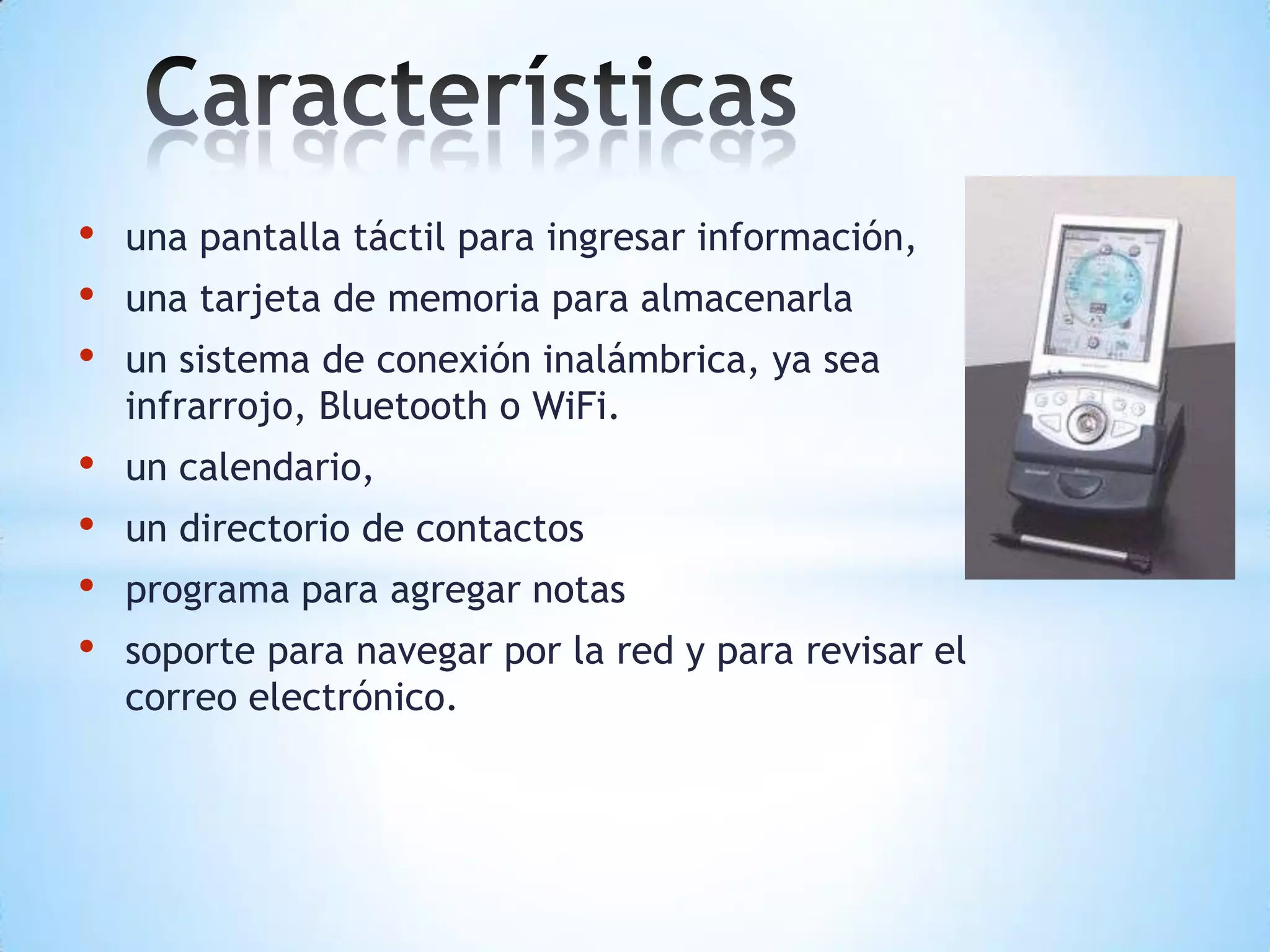 • una pantalla táctil para ingresar información,
• una tarjeta de memoria para almacenarla
• un sistema de conexión inalámbrica, ya sea
infrarrojo, Bluetooth o WiFi.
• un calendario,
• un directorio de contactos
• programa para agregar notas
• soporte para navegar por la red y para revisar el
correo electrónico.
 