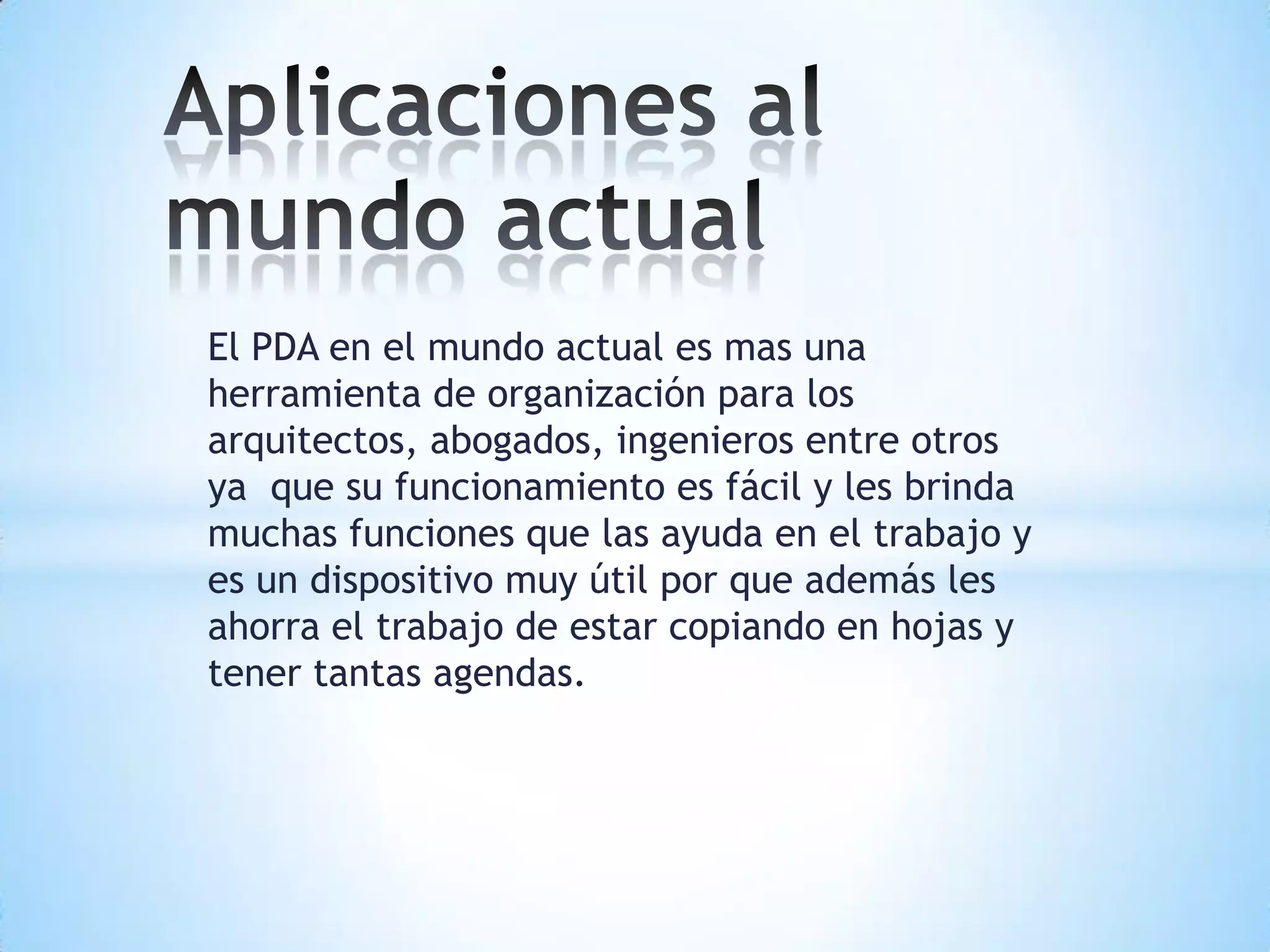 El PDA en el mundo actual es mas una
herramienta de organización para los
arquitectos, abogados, ingenieros entre otros
ya que su funcionamiento es fácil y les brinda
muchas funciones que las ayuda en el trabajo y
es un dispositivo muy útil por que además les
ahorra el trabajo de estar copiando en hojas y
tener tantas agendas.
 