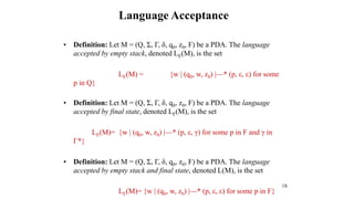 18
• Definition: Let M = (Q, Σ, Г, δ, q0, z0, F) be a PDA. The language
accepted by empty stack, denoted LE(M), is the set
LE(M) = {w | (q0, w, z0) |—* (p, ε, ε) for some
p in Q}
• Definition: Let M = (Q, Σ, Г, δ, q0, z0, F) be a PDA. The language
accepted by final state, denoted LF(M), is the set
LE(M)= {w | (q0, w, z0) |—* (p, ε, γ) for some p in F and γ in
Г*}
• Definition: Let M = (Q, Σ, Г, δ, q0, z0, F) be a PDA. The language
accepted by empty stack and final state, denoted L(M), is the set
LE(M)= {w | (q0, w, z0) |—* (p, ε, ε) for some p in F}
Language Acceptance
 