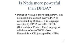 Is Npda more powerful
than DPDA?
• Power of NPDA is more than DPDA. It is
not possible to convert every NPDA to
corresponding DPDA. ... The languages
accepted by DPDA are called DCFL
(Deterministic Context Free Languages)
which are subset of NCFL (Non
Deterministic CFL) accepted by NPDA
37
 