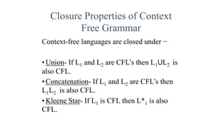 Closure Properties of Context
Free Grammar
Context-free languages are closed under −
•Union- If L1 and L2 are CFL’s then L1ꓴL2 is
also CFL.
•Concatenation- If L1 and L2 are CFL’s then
L1L2 is also CFL.
•Kleene Star- If L1 is CFL then L*1 is also
CFL.
 