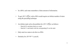 4
• In a DFA, each state remembers a finite amount of information.
• To get {0n1n | 0≤n} with a DFA would require an infinite number of states
using the preceding technique.
• An infinite stack solves the problem for {0n1n | 0≤n} as follows:
– Read all 0’s and place them on a stack
– Read all 1’s and match with the corresponding 0’s on the stack
• Only need two states to do this in a PDA
• Similarly for {0n1m0n+m | n,m≥0}
 