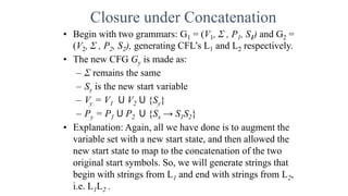 Closure under Concatenation
• Begin with two grammars: G1 = (V1, Σ , P1, S1) and G2 =
(V2, Σ , P2, S2), generating CFL’s L1 and L2 respectively.
• The new CFG Gy is made as:
– Σ remains the same
– Sy is the new start variable
– Vy = V1 ꓴ V2 ꓴ {Sy}
– Py = P1 ꓴ P2 ꓴ {Sx → S1S2}
• Explanation: Again, all we have done is to augment the
variable set with a new start state, and then allowed the
new start state to map to the concatenation of the two
original start symbols. So, we will generate strings that
begin with strings from L1 and end with strings from L2,
i.e. L1L2 .
 