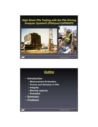 High Strain Pile Testing with the Pile Driving
Analyzer System® (PDA)and CAPWAP®
PDA Wave Mechanics 1
Outline
• Introduction
– Measurement Evaluation
– Forces and Stresses in Pile
– Integrity
– Bearing capacity
– Examples
• Summary
• Problems
PDA Wave Mechanics 2
 