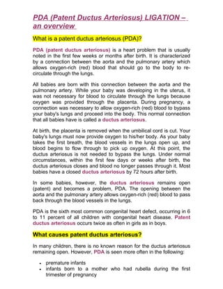 PDA (Patent Ductus Arteriosus) LIGATION –
an overview
What is a patent ductus arteriosus (PDA)?
PDA (patent ductus arteriosus) is a heart problem that is usually
noted in the first few weeks or months after birth. It is characterized
by a connection between the aorta and the pulmonary artery which
allows oxygen-rich (red) blood that should go to the body to re-
circulate through the lungs.

All babies are born with this connection between the aorta and the
pulmonary artery. While your baby was developing in the uterus, it
was not necessary for blood to circulate through the lungs because
oxygen was provided through the placenta. During pregnancy, a
connection was necessary to allow oxygen-rich (red) blood to bypass
your baby's lungs and proceed into the body. This normal connection
that all babies have is called a ductus arteriosus.

At birth, the placenta is removed when the umbilical cord is cut. Your
baby's lungs must now provide oxygen to his/her body. As your baby
takes the first breath, the blood vessels in the lungs open up, and
blood begins to flow through to pick up oxygen. At this point, the
ductus arteriosus is not needed to bypass the lungs. Under normal
circumstances, within the first few days or weeks after birth, the
ductus arteriosus closes and blood no longer passes through it. Most
babies have a closed ductus arteriosus by 72 hours after birth.

In some babies, however, the ductus arteriosus remains open
(patent) and becomes a problem, PDA. The opening between the
aorta and the pulmonary artery allows oxygen-rich (red) blood to pass
back through the blood vessels in the lungs.

PDA is the sixth most common congenital heart defect, occurring in 6
to 11 percent of all children with congenital heart disease. Patent
ductus arteriosus occurs twice as often in girls as in boys.

What causes patent ductus arteriosus?
In many children, there is no known reason for the ductus arteriosus
remaining open. However, PDA is seen more often in the following:

  •   premature infants
  •   infants born to a mother who had rubella during the first
      trimester of pregnancy
 
