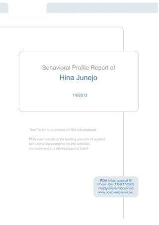Behavioral Profile Report of
                    Hina Junejo

                             1/8/2013




This Report is a product of PDA International.

PDA International is the leading provider of applied
behavioral assessments for the selection,
management and development of talent.




                                                  PDA International ®
                                                 Phone +54 (11)4717-2900
                                                 info@pdainternational.net
                                                 www.pdainternational.net
 