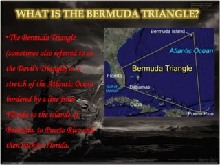 •The term "Bermuda Triangle" was first used in an article
written by Vincent H. Gaddis for Argosy magazine in 1964.
•In the article, Gaddis claimed that in this strange sea a
number of ships and planes had disappeared without
explanation. Gaddis wasn't the first one to come to this
conclusion, either.
 