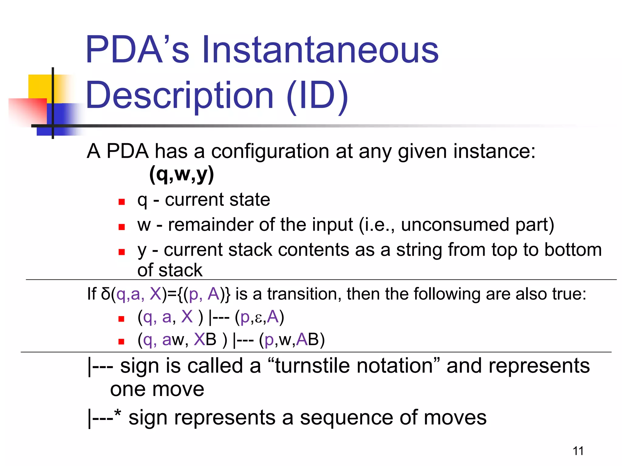 11
PDA’s Instantaneous
Description (ID)
A PDA has a configuration at any given instance:
(q,w,y)
 q - current state
 w - remainder of the input (i.e., unconsumed part)
 y - current stack contents as a string from top to bottom
of stack
If δ(q,a, X)={(p, A)} is a transition, then the following are also true:
 (q, a, X ) |--- (p,,A)
 (q, aw, XB ) |--- (p,w,AB)
|--- sign is called a “turnstile notation” and represents
one move
|---* sign represents a sequence of moves
 