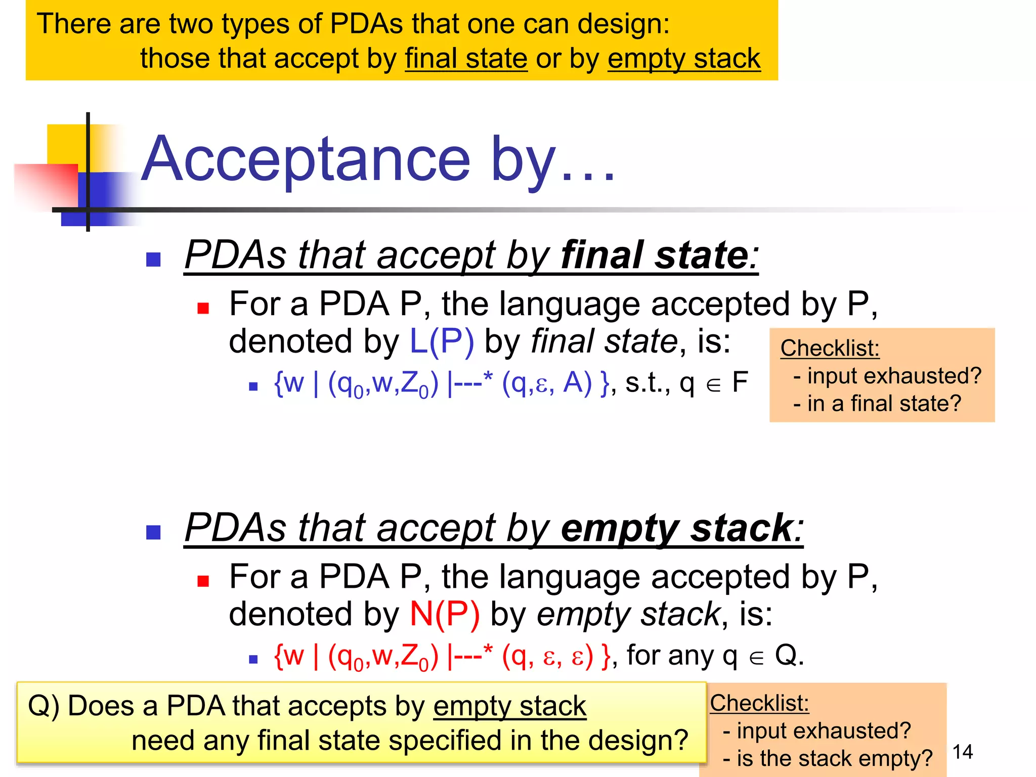 14
Acceptance by…
 PDAs that accept by final state:
 For a PDA P, the language accepted by P,
denoted by L(P) by final state, is:
 {w | (q0,w,Z0) |---* (q,, A) }, s.t., q  F
 PDAs that accept by empty stack:
 For a PDA P, the language accepted by P,
denoted by N(P) by empty stack, is:
 {w | (q0,w,Z0) |---* (q, , ) }, for any q  Q.
Checklist:
- input exhausted?
- in a final state?
Checklist:
- input exhausted?
- is the stack empty?
There are two types of PDAs that one can design:
those that accept by final state or by empty stack
Q) Does a PDA that accepts by empty stack
need any final state specified in the design?
 