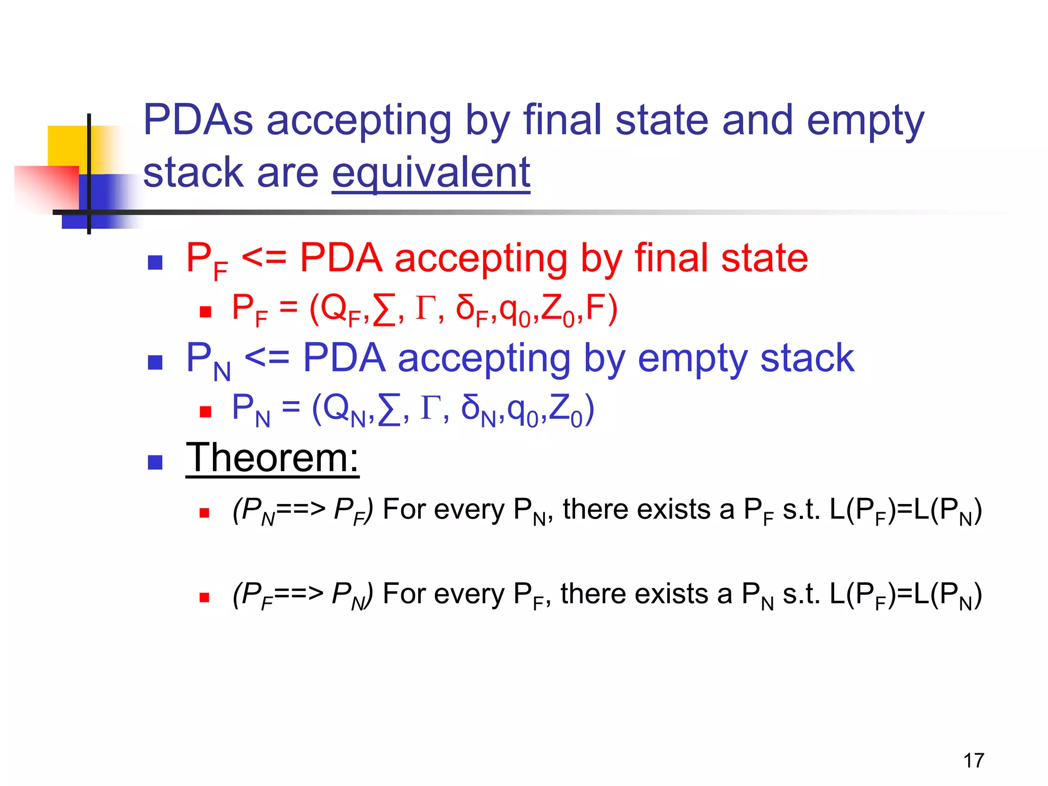 17
PDAs accepting by final state and empty
stack are equivalent
 PF <= PDA accepting by final state
 PF = (QF,∑, , δF,q0,Z0,F)
 PN <= PDA accepting by empty stack
 PN = (QN,∑, , δN,q0,Z0)
 Theorem:
 (PN==> PF) For every PN, there exists a PF s.t. L(PF)=L(PN)
 (PF==> PN) For every PF, there exists a PN s.t. L(PF)=L(PN)
 