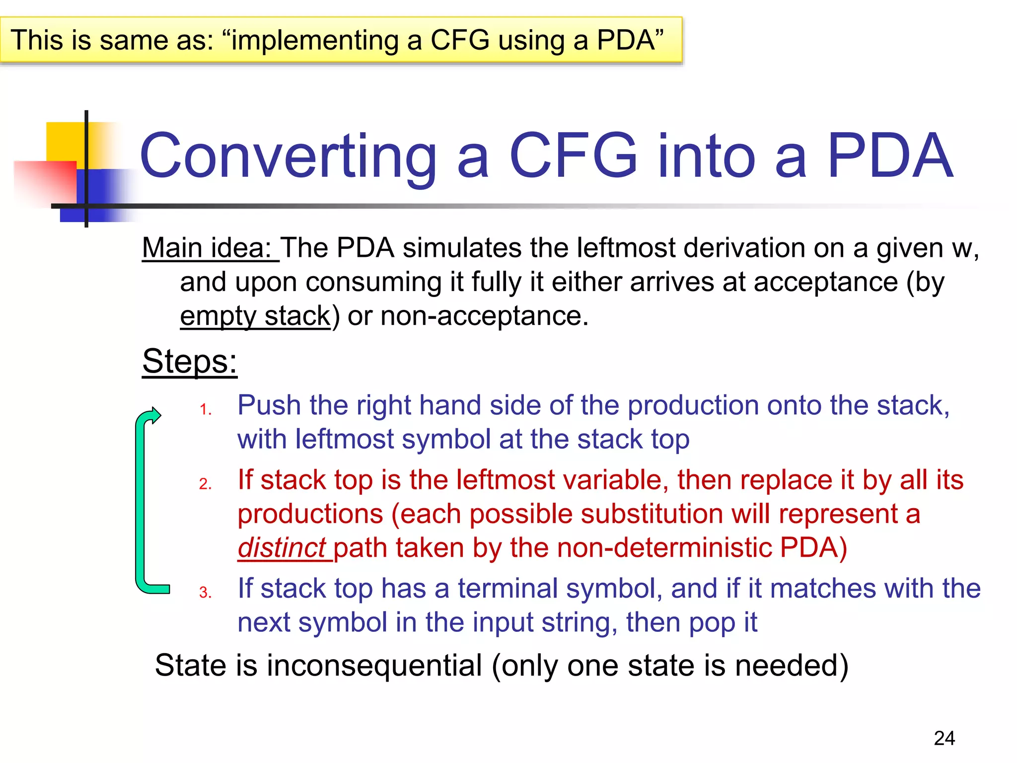 24
Converting a CFG into a PDA
Main idea: The PDA simulates the leftmost derivation on a given w,
and upon consuming it fully it either arrives at acceptance (by
empty stack) or non-acceptance.
Steps:
1. Push the right hand side of the production onto the stack,
with leftmost symbol at the stack top
2. If stack top is the leftmost variable, then replace it by all its
productions (each possible substitution will represent a
distinct path taken by the non-deterministic PDA)
3. If stack top has a terminal symbol, and if it matches with the
next symbol in the input string, then pop it
State is inconsequential (only one state is needed)
This is same as: “implementing a CFG using a PDA”
 