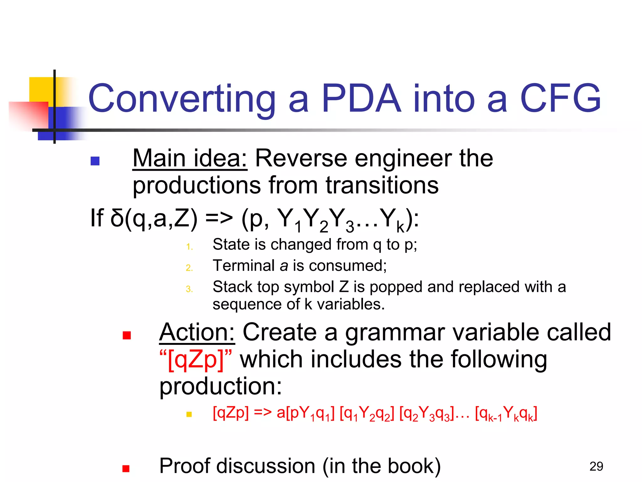 29
Converting a PDA into a CFG
 Main idea: Reverse engineer the
productions from transitions
If δ(q,a,Z) => (p, Y1Y2Y3…Yk):
1. State is changed from q to p;
2. Terminal a is consumed;
3. Stack top symbol Z is popped and replaced with a
sequence of k variables.
 Action: Create a grammar variable called
“[qZp]” which includes the following
production:
 [qZp] => a[pY1q1] [q1Y2q2] [q2Y3q3]… [qk-1Ykqk]
 Proof discussion (in the book)
 