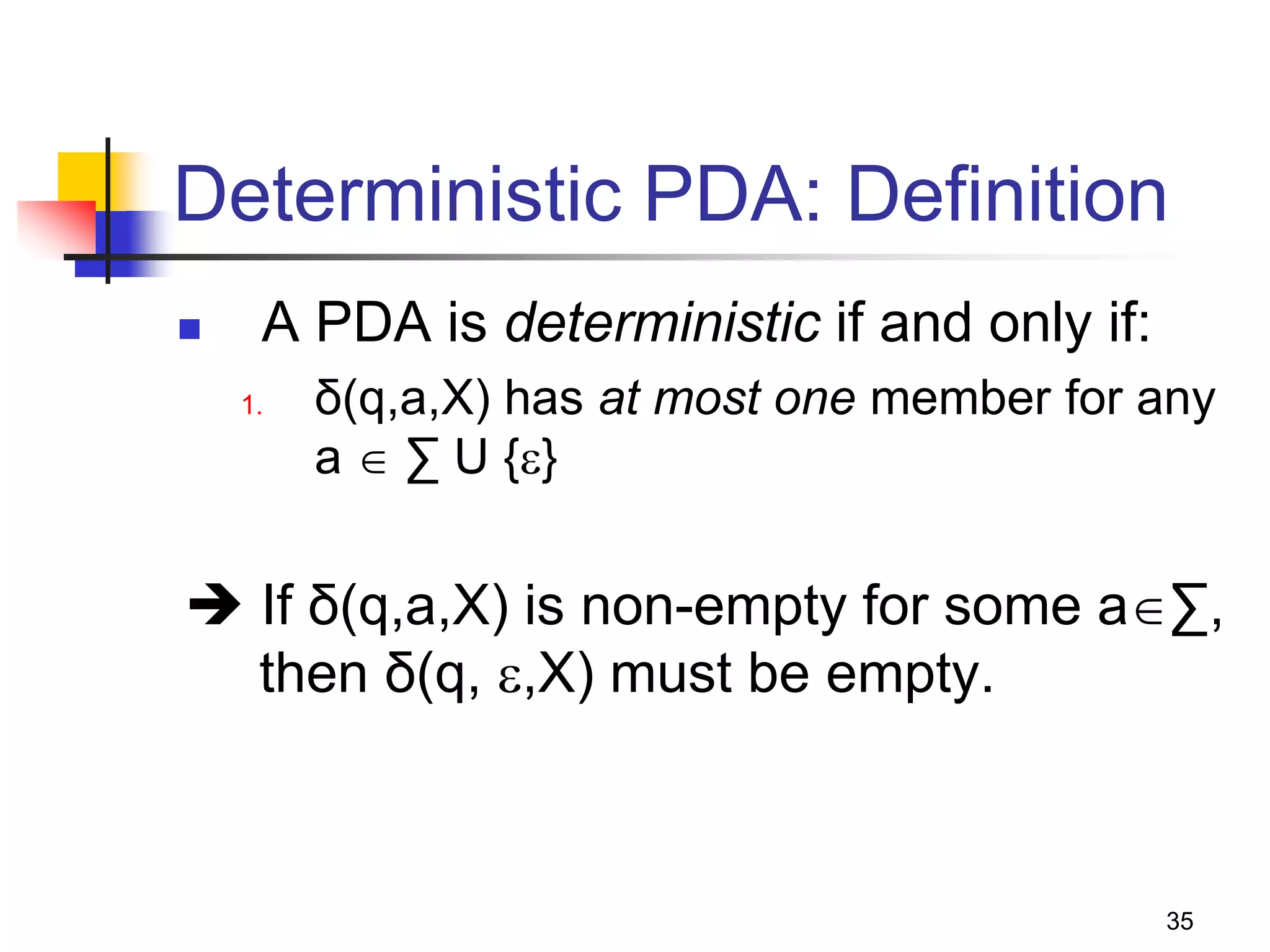 35
Deterministic PDA: Definition
 A PDA is deterministic if and only if:
1. δ(q,a,X) has at most one member for any
a  ∑ U {}
 If δ(q,a,X) is non-empty for some a∑,
then δ(q, ,X) must be empty.
 