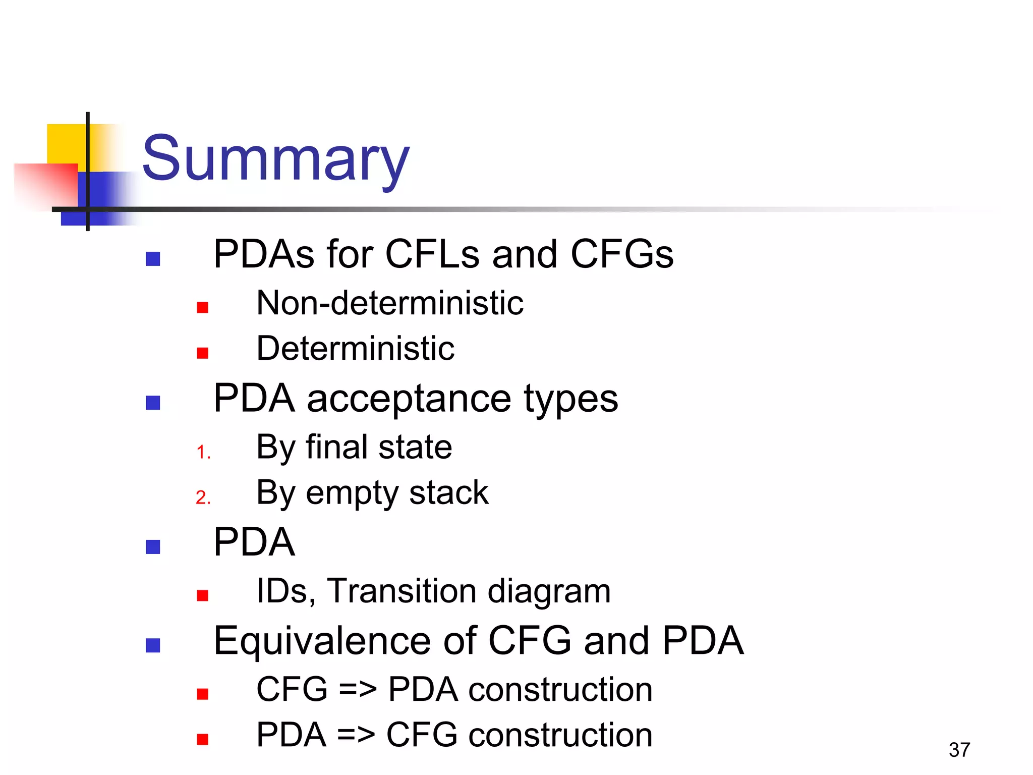 37
Summary
 PDAs for CFLs and CFGs
 Non-deterministic
 Deterministic
 PDA acceptance types
1. By final state
2. By empty stack
 PDA
 IDs, Transition diagram
 Equivalence of CFG and PDA
 CFG => PDA construction
 PDA => CFG construction
 