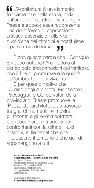 “   L’Architettura è un elemento
fondamentale della storia, della
cultura e del quadro di vita di ogni
Paese europeo; essa rappresenta
una delle forme di espressione
artistica essenziale nella vita
quotidiana dei cittadini e costituisce

                                            ”
il patrimonio di domani.

     È con queste parole che il Consiglio
Europeo colloca l’Architettura al
centro delle trasformazioni del territorio,
con il fine di promuovere la qualità
dell’ambiente in cui viviamo.
     È per questo motivo che
l’Ordine degli Architetti, Pianificatori,
Paesaggisti e Conservatori della
provincia di Trieste promuove la
‘Piazza dell’architettura’, attraverso
tre grandi momenti: le mostre,
gli incontri e gli eventi collaterali,
per raccontare, ma anche per
confrontarsi con la città e i suoi
cittadini, sulle tematiche che
interessano il territorio e che quindi
appartengono a tutti.

    piazza dell’architettura 2012
    Museo Revoltella – galleria d’arte moderna
    via Diaz 27, Trieste
    inaugurazione giovedì 29 novembre 19.00
    da venerdì 30 novembre 2012
    a domenica 24 febbraio 2013
    tutti i giorni dalle 10.00 alle 19.00
    martedì chiuso

    programma e informazioni su
    piazzadellarchitettura.wordpress.com
 