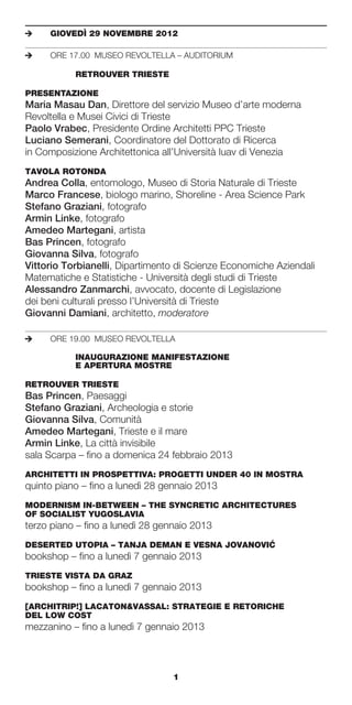 e	   GIOVEDÌ	29	NOVEMBRE	2012

e	   ORE 17.00 MUSEO REVOLTELLA – AUDITORIUM

	    	     RETROUVER	TRIESTE

PRESENTAZIONE
Maria Masau Dan, Direttore del servizio Museo d’arte moderna
Revoltella e Musei Civici di Trieste
Paolo Vrabec, Presidente Ordine Architetti PPC Trieste
Luciano Semerani, Coordinatore del Dottorato di Ricerca
in Composizione Architettonica all’Università Iuav di Venezia
TAVOLA	ROTONDA	
Andrea Colla, entomologo, Museo di Storia Naturale di Trieste
Marco Francese, biologo marino, Shoreline - Area Science Park
Stefano Graziani, fotografo
Armin Linke, fotografo
Amedeo Martegani, artista
Bas Princen, fotografo
Giovanna Silva, fotografo
Vittorio Torbianelli, Dipartimento di Scienze Economiche Aziendali
Matematiche e Statistiche - Università degli studi di Trieste
Alessandro Zanmarchi, avvocato, docente di Legislazione
dei beni culturali presso l’Università di Trieste
Giovanni Damiani, architetto, moderatore

e	   ORE 19.00 MUSEO REVOLTELLA

	    	     INAUGURAZIONE	MANIFESTAZIONE		
	    	     E	APERTURA	MOSTRE

RETROUVER	TRIESTE
Bas Princen, Paesaggi
Stefano Graziani, Archeologia e storie
Giovanna Silva, Comunità
Amedeo Martegani, Trieste e il mare
Armin Linke, La città invisibile
sala Scarpa – fino a domenica 24 febbraio 2013
ARCHITETTI	IN	PROSPETTIVA:	PROGETTI	UNDER	40	IN	MOSTRA
quinto piano – fino a lunedì 28 gennaio 2013
MODERNISM	IN-BETWEEN	–	THE	SYNCRETIC	ARCHITECTURES		                 	
OF	SOCIALIST	YUGOSLAVIA
terzo piano – fino a lunedì 28 gennaio 2013
                                              ´
DESERTED	UTOPIA	–	TANJA	DEMAN	E	VESNA	JOVANOVIC
bookshop – fino a lunedì 7 gennaio 2013
TRIESTE	VISTA	DA	GRAZ
bookshop – fino a lunedì 7 gennaio 2013
[ARCHITRIP!]	LACATON&VASSAL:	STRATEGIE	E	RETORICHE		
DEL	LOW	COST
mezzanino – fino a lunedì 7 gennaio 2013



                                  1
 